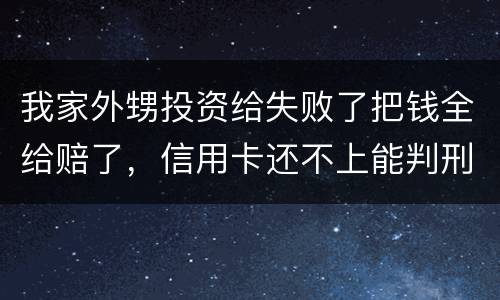 我家外甥投资给失败了把钱全给赔了，信用卡还不上能判刑吗