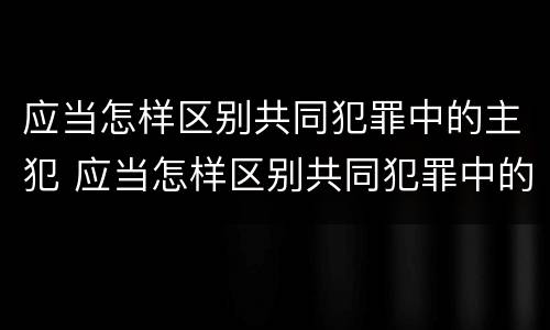 应当怎样区别共同犯罪中的主犯 应当怎样区别共同犯罪中的主犯和被犯