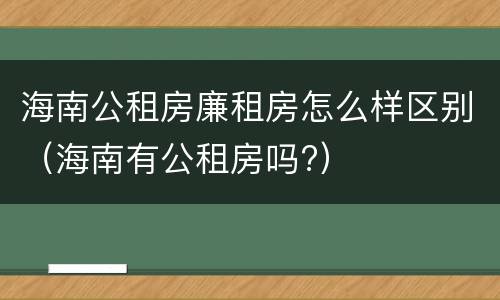 海南公租房廉租房怎么样区别（海南有公租房吗?）