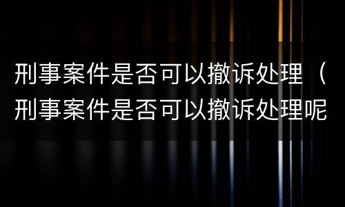 刑事案件是否可以撤诉处理（刑事案件是否可以撤诉处理呢）