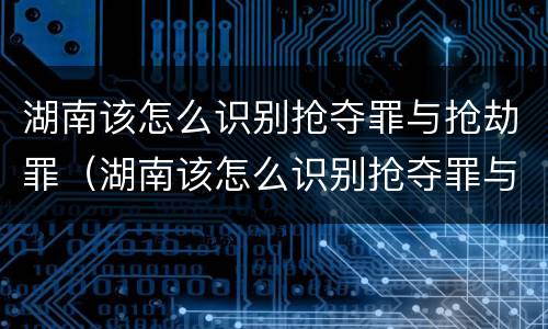湖南该怎么识别抢夺罪与抢劫罪（湖南该怎么识别抢夺罪与抢劫罪呢）