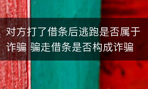 对方打了借条后逃跑是否属于诈骗 骗走借条是否构成诈骗