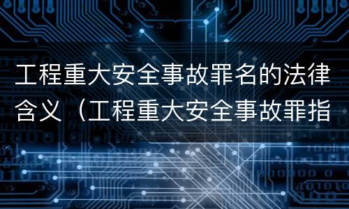 工程重大安全事故罪名的法律含义（工程重大安全事故罪指的是什么）