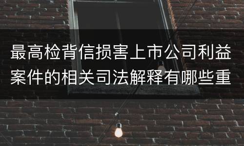 最高检背信损害上市公司利益案件的相关司法解释有哪些重要内容