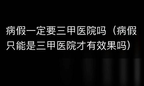 病假一定要三甲医院吗（病假只能是三甲医院才有效果吗）