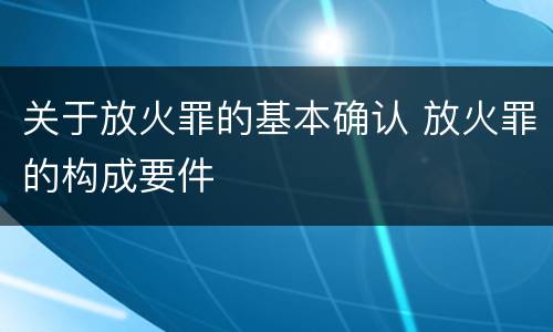 关于放火罪的基本确认 放火罪的构成要件