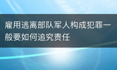 雇用逃离部队军人构成犯罪一般要如何追究责任