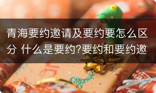 青海要约邀请及要约要怎么区分 什么是要约?要约和要约邀请有何区别?