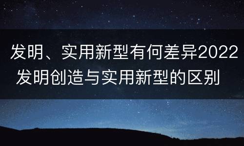 发明、实用新型有何差异2022 发明创造与实用新型的区别