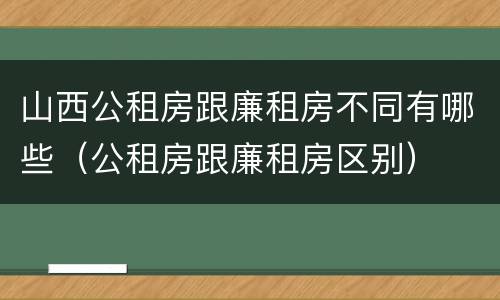 山西公租房跟廉租房不同有哪些（公租房跟廉租房区别）