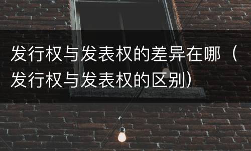 发行权与发表权的差异在哪（发行权与发表权的区别）