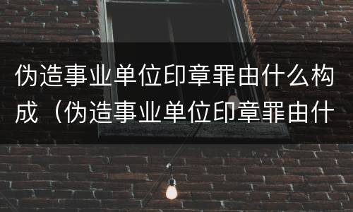 伪造事业单位印章罪由什么构成（伪造事业单位印章罪由什么构成犯罪）