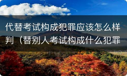 代替考试构成犯罪应该怎么样判（替别人考试构成什么犯罪）
