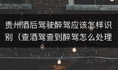 贵州酒后驾驶醉驾应该怎样识别（查酒驾查到醉驾怎么处理）