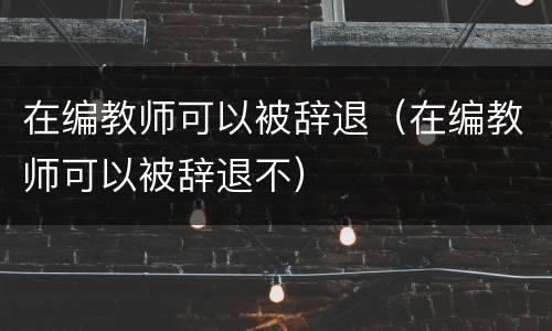 在编教师可以被辞退（在编教师可以被辞退不）