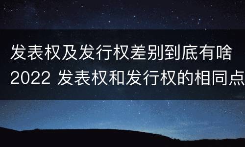 发表权及发行权差别到底有啥2022 发表权和发行权的相同点
