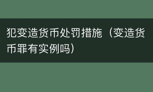 犯变造货币处罚措施（变造货币罪有实例吗）
