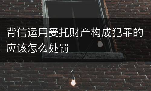 背信运用受托财产构成犯罪的应该怎么处罚