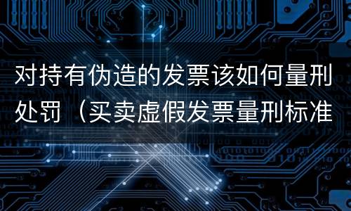 对持有伪造的发票该如何量刑处罚（买卖虚假发票量刑标准）