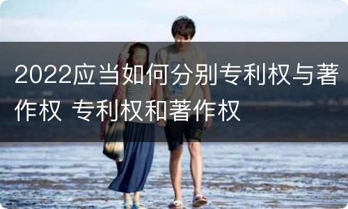 2022应当如何分别专利权与著作权 专利权和著作权