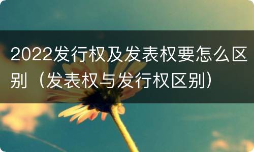 2022发行权及发表权要怎么区别（发表权与发行权区别）
