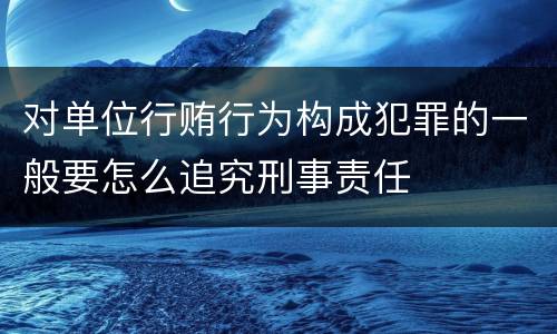 对单位行贿行为构成犯罪的一般要怎么追究刑事责任
