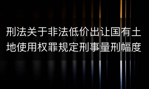 刑法关于非法低价出让国有土地使用权罪规定刑事量刑幅度是多少