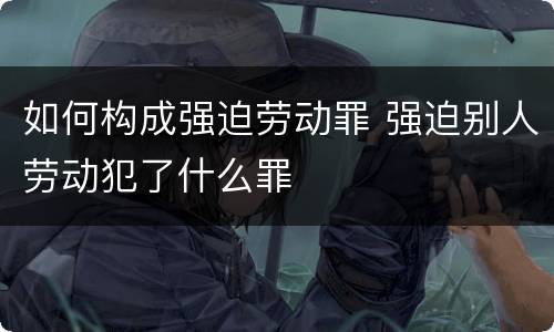 如何构成强迫劳动罪 强迫别人劳动犯了什么罪