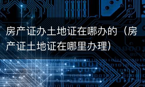 房产证办土地证在哪办的（房产证土地证在哪里办理）