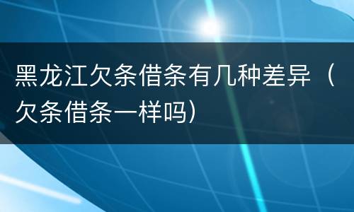 黑龙江欠条借条有几种差异（欠条借条一样吗）