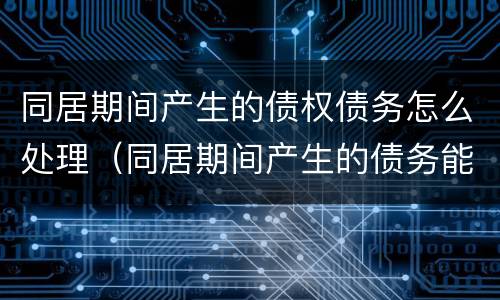 同居期间产生的债权债务怎么处理（同居期间产生的债务能要求偿还吗）