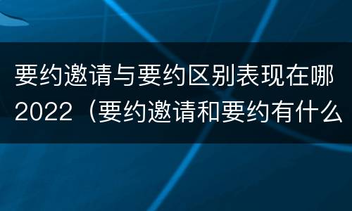 要约邀请与要约区别表现在哪2022（要约邀请和要约有什么区别）
