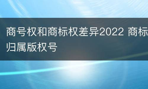 商号权和商标权差异2022 商标归属版权号
