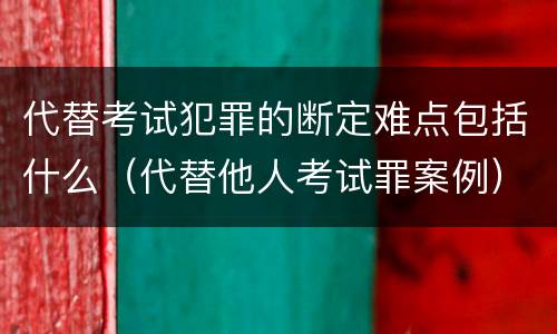 代替考试犯罪的断定难点包括什么（代替他人考试罪案例）