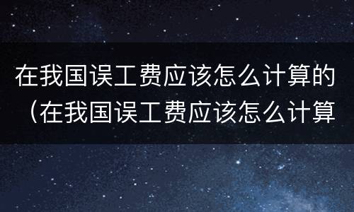 在我国误工费应该怎么计算的（在我国误工费应该怎么计算的呢）