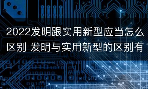 2022发明跟实用新型应当怎么区别 发明与实用新型的区别有
