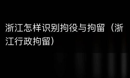 浙江怎样识别拘役与拘留（浙江行政拘留）