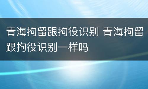 青海拘留跟拘役识别 青海拘留跟拘役识别一样吗