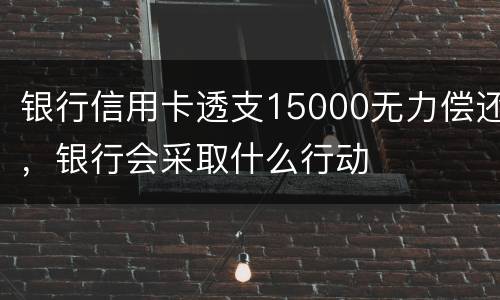 银行信用卡透支15000无力偿还，银行会采取什么行动