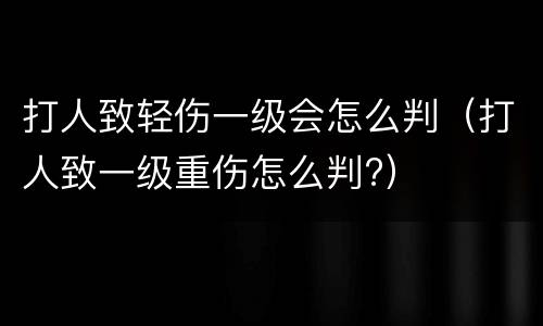 打人致轻伤一级会怎么判（打人致一级重伤怎么判?）