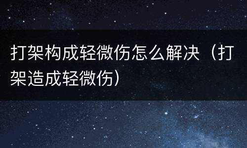 打架构成轻微伤怎么解决（打架造成轻微伤）