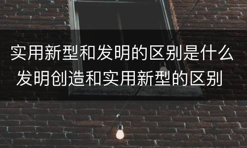 实用新型和发明的区别是什么 发明创造和实用新型的区别