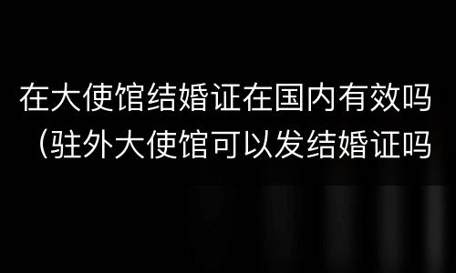 在大使馆结婚证在国内有效吗（驻外大使馆可以发结婚证吗）