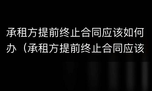 承租方提前终止合同应该如何办（承租方提前终止合同应该如何办理）