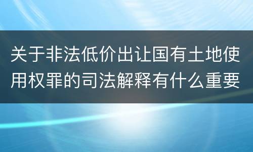 关于非法低价出让国有土地使用权罪的司法解释有什么重要规定