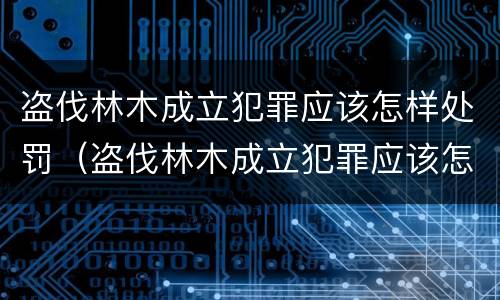 盗伐林木成立犯罪应该怎样处罚（盗伐林木成立犯罪应该怎样处罚呢）