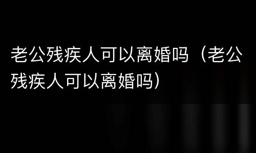 老公残疾人可以离婚吗（老公残疾人可以离婚吗）