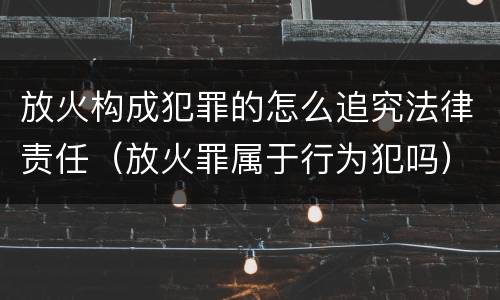 放火构成犯罪的怎么追究法律责任（放火罪属于行为犯吗）