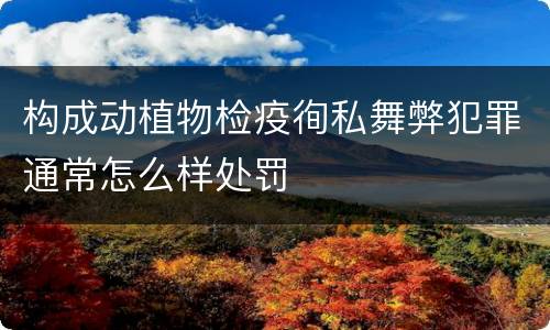 构成动植物检疫徇私舞弊犯罪通常怎么样处罚