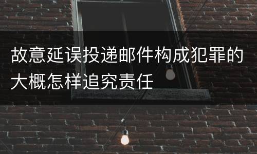 故意延误投递邮件构成犯罪的大概怎样追究责任